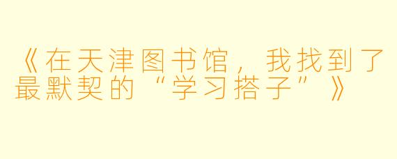 《在天津图书馆，我找到了最默契的“学习搭子”》