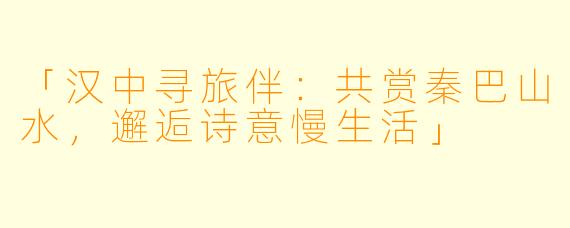 「汉中寻旅伴：共赏秦巴山水，邂逅诗意慢生活」
