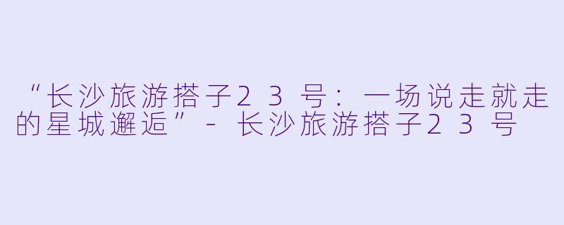 “长沙旅游搭子23号：一场说走就走的星城邂逅”-长沙旅游搭子23号