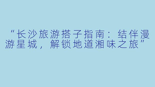 “长沙旅游搭子指南：结伴漫游星城，解锁地道湘味之旅”