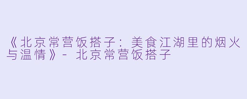 《北京常营饭搭子：美食江湖里的烟火与温情》-北京常营饭搭子