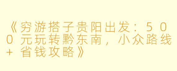 《穷游搭子贵阳出发：500元玩转黔东南，小众路线+省钱攻略》
