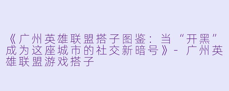 《广州英雄联盟搭子图鉴：当“开黑”成为这座城市的社交新暗号》-广州英雄联盟游戏搭子