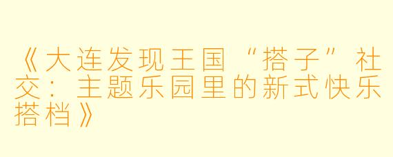 《大连发现王国“搭子”社交：主题乐园里的新式快乐搭档》