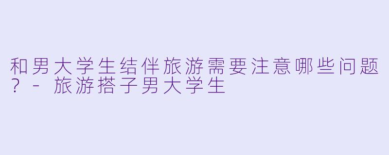 和男大学生结伴旅游需要注意哪些问题？-旅游搭子男大学生