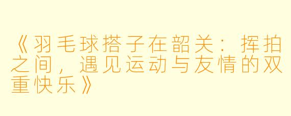 《羽毛球搭子在韶关：挥拍之间，遇见运动与友情的双重快乐》