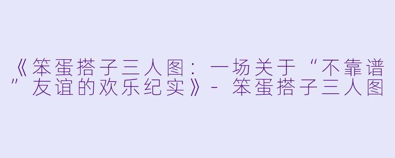 《笨蛋搭子三人图：一场关于“不靠谱”友谊的欢乐纪实》-笨蛋搭子三人图