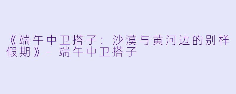 《端午中卫搭子:沙漠与黄河边的别样假期》