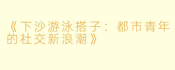 《下沙游泳搭子：都市青年的社交新浪潮》