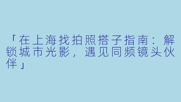 「在上海找拍照搭子指南：解锁城市光影，遇见同频镜头伙伴」