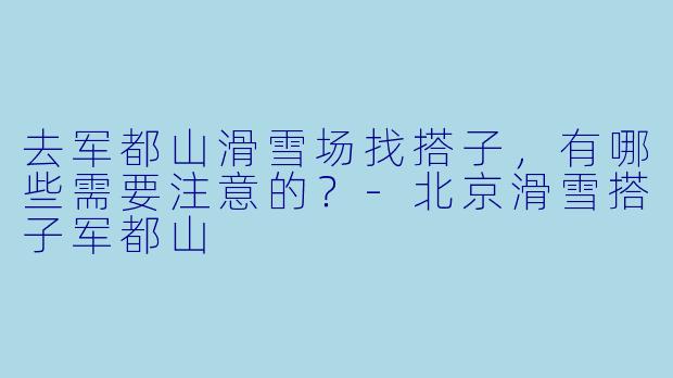 去军都山滑雪场找搭子，有哪些需要注意的？-北京滑雪搭子军都山