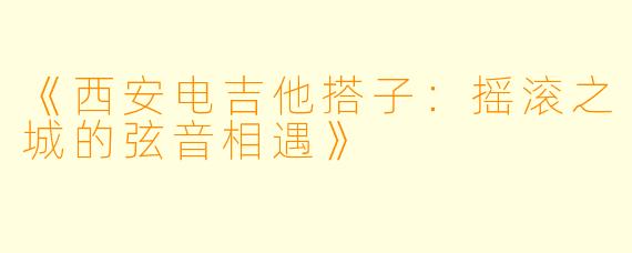 《西安电吉他搭子：摇滚之城的弦音相遇》