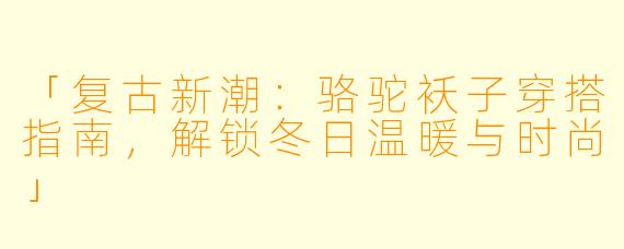「复古新潮：骆驼袄子穿搭指南，解锁冬日温暖与时尚」