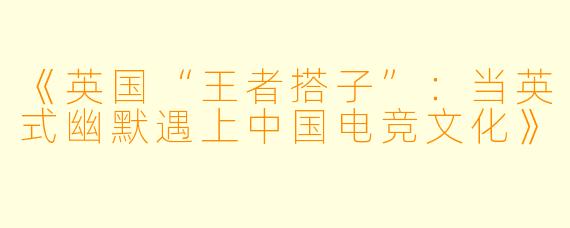 《英国“王者搭子”:当英式幽默遇上中国电竞文化》