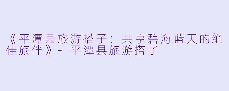 《平潭县旅游搭子：共享碧海蓝天的绝佳旅伴》-平潭县旅游搭子