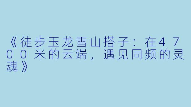 《徒步玉龙雪山搭子：在4700米的云端，遇见同频的灵魂》