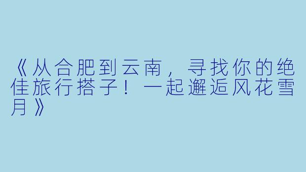 《从合肥到云南，寻找你的绝佳旅行搭子！一起邂逅风花雪月》