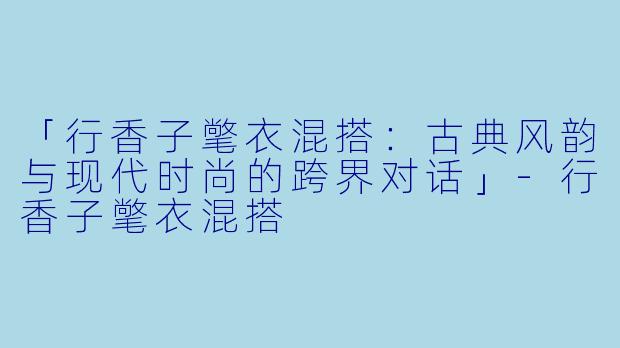 「行香子氅衣混搭：古典风韵与现代时尚的跨界对话」-行香子氅衣混搭