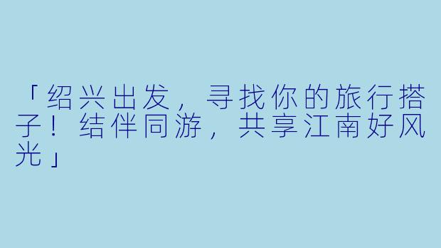 「绍兴出发，寻找你的旅行搭子！结伴同游，共享江南好风光」