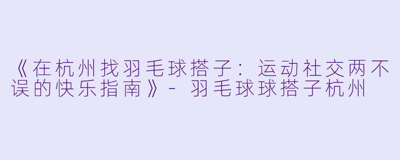 《在杭州找羽毛球搭子：运动社交两不误的快乐指南》-羽毛球球搭子杭州