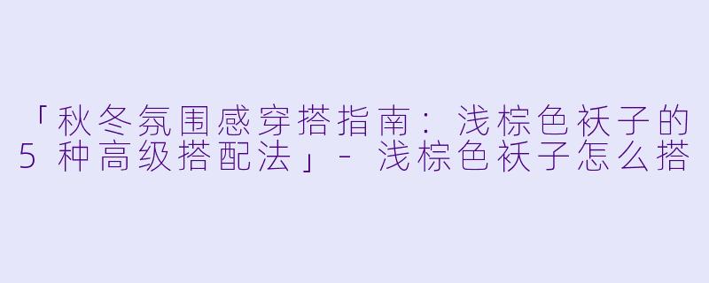 「秋冬氛围感穿搭指南：浅棕色袄子的5种高级搭配法」-浅棕色袄子怎么搭
