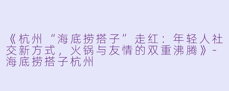 《杭州“海底捞搭子”走红：年轻人社交新方式，火锅与友情的双重沸腾》-海底捞搭子杭州