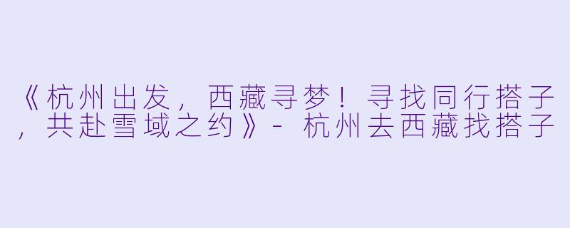 《杭州出发，西藏寻梦！寻找同行搭子，共赴雪域之约》-杭州去西藏找搭子