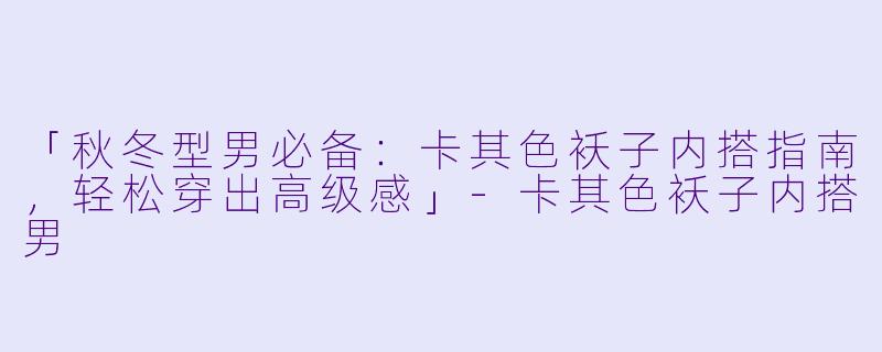 「秋冬型男必备：卡其色袄子内搭指南，轻松穿出高级感」-卡其色袄子内搭男