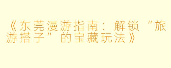 《东莞漫游指南：解锁“旅游搭子”的宝藏玩法》