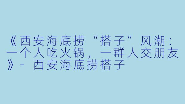 《西安海底捞“搭子”风潮：一个人吃火锅，一群人交朋友》-西安海底捞搭子