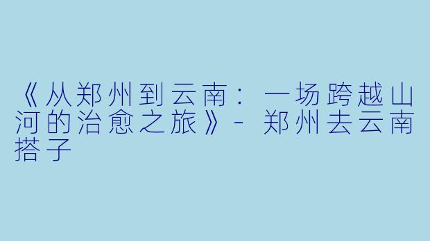 《从郑州到云南：一场跨越山河的治愈之旅》-郑州去云南搭子