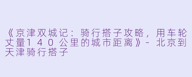 《京津双城记：骑行搭子攻略，用车轮丈量140公里的城市距离》-北京到天津骑行搭子