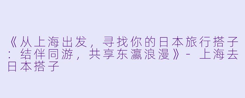 《从上海出发，寻找你的日本旅行搭子：结伴同游，共享东瀛浪漫》-上海去日本搭子