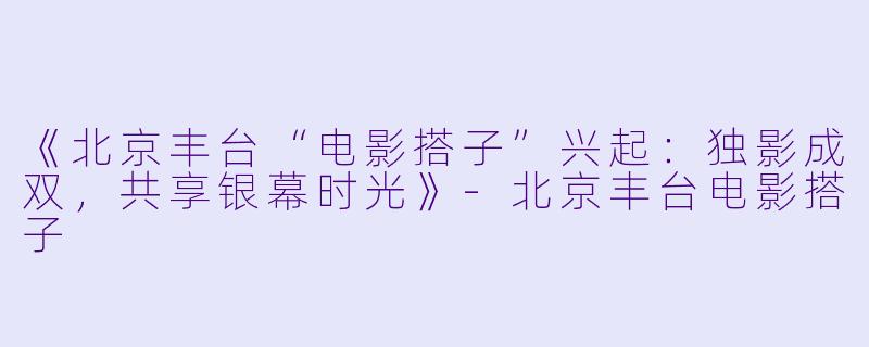 《北京丰台“电影搭子”兴起：独影成双，共享银幕时光》-北京丰台电影搭子