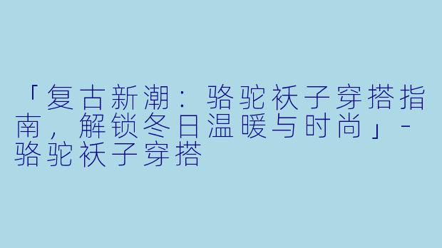 「复古新潮：骆驼袄子穿搭指南，解锁冬日温暖与时尚」-骆驼袄子穿搭