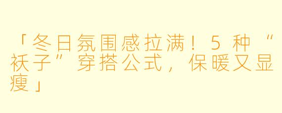「冬日氛围感拉满!5种“袄子”穿搭公式,保暖又显瘦」