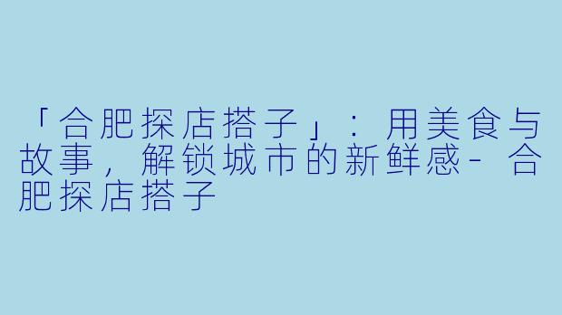 「合肥探店搭子」：用美食与故事，解锁城市的新鲜感-合肥探店搭子