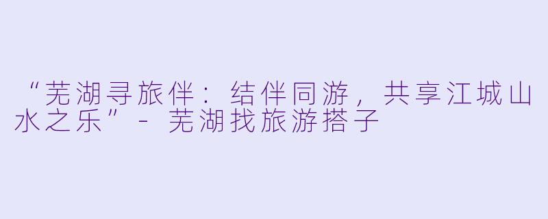 “芜湖寻旅伴：结伴同游，共享江城山水之乐”-芜湖找旅游搭子