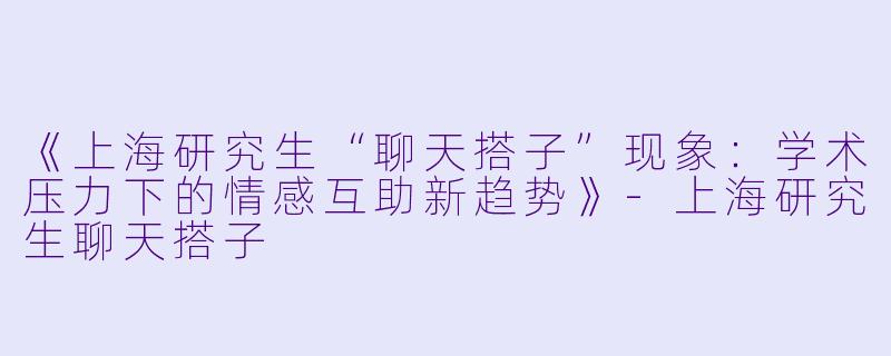 《上海研究生“聊天搭子”现象：学术压力下的情感互助新趋势》-上海研究生聊天搭子