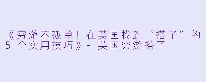 《穷游不孤单！在英国找到“搭子”的5个实用技巧》-英国穷游搭子