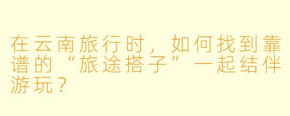 在云南旅行时，如何找到靠谱的“旅途搭子”一起结伴游玩？