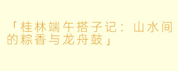 「桂林端午搭子记：山水间的粽香与龙舟鼓」