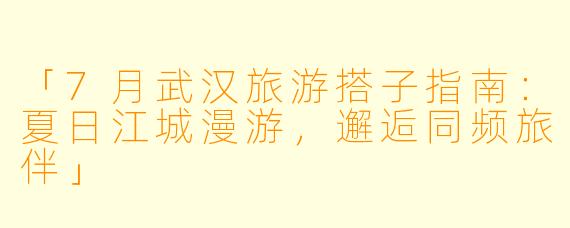 「7月武汉旅游搭子指南：夏日江城漫游，邂逅同频旅伴」