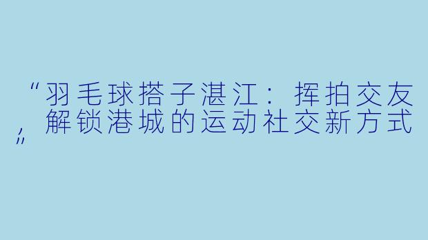 “羽毛球搭子湛江：挥拍交友，解锁港城的运动社交新方式”