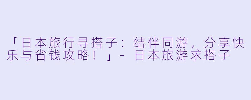 「日本旅行寻搭子：结伴同游，分享快乐与省钱攻略！」-日本旅游求搭子