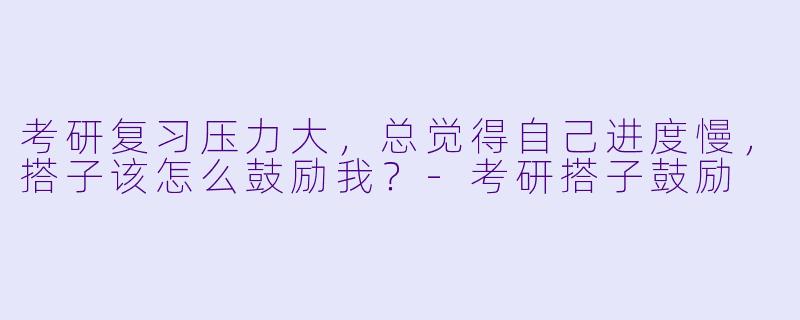 考研复习压力大，总觉得自己进度慢，搭子该怎么鼓励我？-考研搭子鼓励