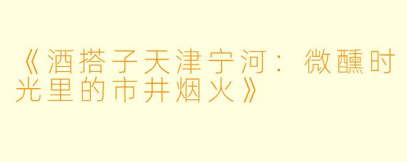 《酒搭子天津宁河：微醺时光里的市井烟火》