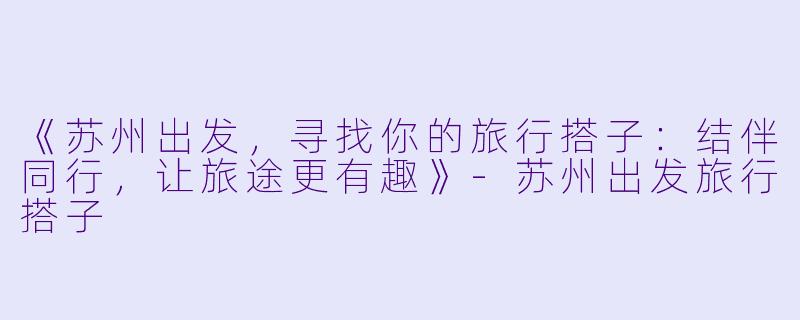 《苏州出发，寻找你的旅行搭子：结伴同行，让旅途更有趣》-苏州出发旅行搭子