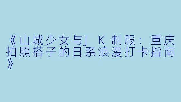 《山城少女与JK制服：重庆拍照搭子的日系浪漫打卡指南》