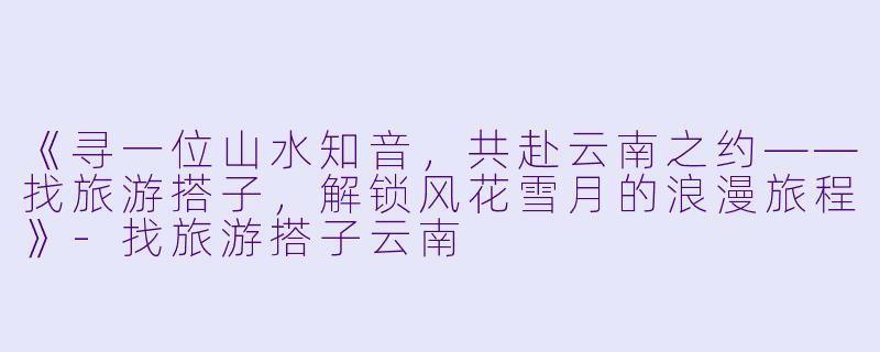 《寻一位山水知音，共赴云南之约——找旅游搭子，解锁风花雪月的浪漫旅程》-找旅游搭子云南